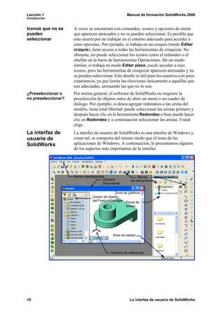 Lección 1                                           Manual de formación SolidWorks 2006
Introducción


Iconos que no se     A veces se encontrará con comandos, iconos y opciones de menú
pueden               que aparecen atenuados y no se pueden seleccionar. Es posible que
seleccionar          esto ocurra por no trabajar en el entorno adecuado para acceder a
                     estas opciones. Por ejemplo, si trabaja en un croquis (modo Editar
                     croquis), tiene acceso a todas las herramientas de croquizar. No
                     obstante, no puede seleccionar los iconos como el redondeo o el
                     chaflán en la barra de herramientas Operaciones. De un modo
                     similar, si trabaja en modo Editar pieza, puede acceder a esos
                     iconos, pero las herramientas de croquizar aparecen atenuadas y no
                     se pueden seleccionar. Este diseño es útil para los usuarios con poca
                     experiencia, ya que limita las elecciones únicamente a aquéllas que
                     son adecuadas, atenuando las que no lo son.
¿Preseleccionar o    Por norma general, el software de SolidWorks no requiere la
no preseleccionar?   preselección de objetos antes de abrir un menú o un cuadro de
                     diálogo. Por ejemplo, si desea agregar redondeos a las arista del
                     modelo, tiene total libertad: puede seleccionar las aristas primero y
                     después hacer clic en la herramienta Redondeo o bien puede hacer
                     clic en Redondeo y a continuación seleccionar las aristas. Usted
                     elige.
La interfaz de       La interfaz de usuario de SolidWorks es una interfaz de Windows y,
usuario de           como tal, se comporta del mismo modo que el resto de las
SolidWorks           aplicaciones de Windows. A continuación, le presentamos algunos
                     de los aspectos más importantes de la interfaz.




                     Menús desplegables                    Barras
                                      Ventana          de herramientas
                                      Documento

                                             Zona de gráficos
                               Gestor de diseño
                               del FeatureManager
                                                   Panel de
                                                   tareas




                                           Área de estado




                                          Sistema de referencia




10                                                    La interfaz de usuario de SolidWorks
 