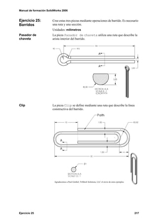 Manual de formación SolidWorks 2006


Ejercicio 25:           Cree estas tres piezas mediante operaciones de barrido. Es necesario
Barridos                una ruta y una sección.
                        Unidades: milímetros
Pasador de              La pieza Pasador de chaveta utiliza una ruta que describe la
chaveta                 arista interior del barrido.




Clip                    La pieza Clip se define mediante una ruta que describe la línea
                        constructiva del barrido.




                         Agradecemos a Paul Gimbel, TriMech Solutions, LLC el envío de estos ejemplos.




Ejercicio 25                                                                                             217
 