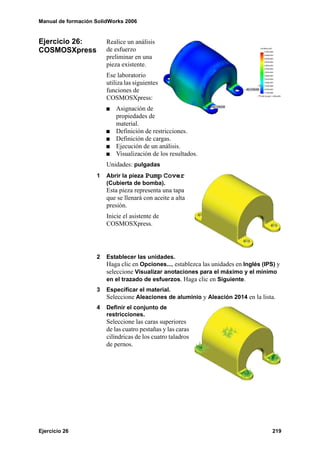 Manual de formación SolidWorks 2006


Ejercicio 26:           Realice un análisis
COSMOSXpress            de esfuerzo
                        preliminar en una
                        pieza existente.
                        Ese laboratorio
                        utiliza las siguientes
                        funciones de
                        COSMOSXpress:
                            Asignación de
                            propiedades de
                            material.
                            Definición de restricciones.
                            Definición de cargas.
                            Ejecución de un análisis.
                            Visualización de los resultados.
                        Unidades: pulgadas
                    1   Abrir la pieza Pump Cover
                        (Cubierta de bomba).
                        Esta pieza representa una tapa
                        que se llenará con aceite a alta
                        presión.
                        Inicie el asistente de
                        COSMOSXpress.




                    2   Establecer las unidades.
                        Haga clic en Opciones..., establezca las unidades en Inglés (IPS) y
                        seleccione Visualizar anotaciones para el máximo y el mínimo
                        en el trazado de esfuerzos. Haga clic en Siguiente.
                    3   Especificar el material.
                        Seleccione Aleaciones de aluminio y Aleación 2014 en la lista.
                    4   Definir el conjunto de
                        restricciones.
                        Seleccione las caras superiores
                        de las cuatro pestañas y las caras
                        cilíndricas de los cuatro taladros
                        de pernos.




Ejercicio 26                                                                            219
 