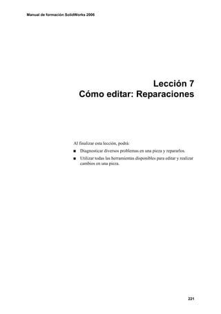 Manual de formación SolidWorks 2006




                                           Lección 7
                           Cómo editar: Reparaciones




                        Al finalizar esta lección, podrá:
                           Diagnosticar diversos problemas en una pieza y repararlos.
                           Utilizar todas las herramientas disponibles para editar y realizar
                           cambios en una pieza.




                                                                                          221
 