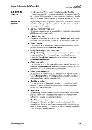 Manual de formación SolidWorks 2006                                                 Lección 7
                                                                       Cómo editar: Reparaciones


Edición de              El software SolidWorks proporciona la capacidad de editar
piezas                  virtualmente cualquier elemento en cualquier momento. Con el fin
                        de enfatizar dicho punto, las herramientas más importantes para la
                        edición de piezas están descriptas y revisadas aquí en una lección.
Etapas del              Algunas etapas clave del proceso de modificación de esta pieza se
proceso                 muestran en la siguiente lista. Cada uno de estos temas consta de
                        una sección en la lección.
                        Agregar y eliminar relaciones
                        A veces las relaciones en un croquis deben eliminarse o cambiarse
                        debido a cambios en el diseño.
                        ¿Qué errores hay?
                        Cuando se producen errores, la opción ¿Qué errores hay? puede
                        utilizarse para investigar e identificar con precisión el problema.
                        Editar croquis
                        Los cambios en la geometría y las relaciones de cualquier croquis
                        pueden realizarse mediante Editar croquis.
                        Comprobar croquis para operación
                        Comprobar croquis puede comprobar si existen problemas en un
                        croquis, verificando si es adecuado para ser utilizado en una
                        operación. Debe Editar croquis antes de utilizar Comprobar
                        croquis para operación.
                        Editar operación
                        Los cambios en el modo de creación de una operación se realizan
                        mediante Editar operación. El mismo cuadro de diálogo utilizado
                        para crear una operación se utiliza para editarla.
                        Editar plano de croquis
                        ¿Croquizado en el plano Alzado en lugar de en el plano Planta?
                        Utilice Editar plano de croquis para transferir el croquis desde el
                        plano actual a un plano o cara diferente.
                        Cambiar el orden
                        Las operaciones que hayan sido creadas en el orden equivocado
                        pueden reordenarse simplemente arrastrándolas en el gestor de
                        diseño del FeatureManager.
                        Retroceder
                        Retroceder y avanzar hacia adelante se utilizan para visitar etapas
                        previas del modelo. Esto le permite ver el modelo en versiones
                        anteriores y agregar operaciones faltantes.
                        Cambiar valor de cota
                        Éste es probablemente uno de los cambios más típicos. Si la
                        intención del diseño se captó apropiadamente, los cambios en las
                        cotas generan cambios en el tamaño de las operaciones individuales
                        y por último en el modelo entero.




Edición de piezas                                                                          223
 