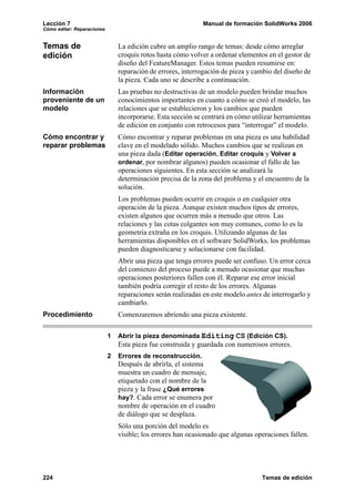 Lección 7                                                     Manual de formación SolidWorks 2006
Cómo editar: Reparaciones


Temas de                        La edición cubre un amplio rango de temas: desde cómo arreglar
edición                         croquis rotos hasta cómo volver a ordenar elementos en el gestor de
                                diseño del FeatureManager. Estos temas pueden resumirse en:
                                reparación de errores, interrogación de pieza y cambio del diseño de
                                la pieza. Cada uno se describe a continuación.
Información                     Las pruebas no destructivas de un modelo pueden brindar muchos
proveniente de un               conocimientos importantes en cuanto a cómo se creó el modelo, las
modelo                          relaciones que se establecieron y los cambios que pueden
                                incorporarse. Esta sección se centrará en cómo utilizar herramientas
                                de edición en conjunto con retrocesos para “interrogar” el modelo.
Cómo encontrar y                Cómo encontrar y reparar problemas en una pieza es una habilidad
reparar problemas               clave en el modelado sólido. Muchos cambios que se realizan en
                                una pieza dada (Editar operación, Editar croquis y Volver a
                                ordenar, por nombrar algunos) pueden ocasionar el fallo de las
                                operaciones siguientes. En esta sección se analizará la
                                determinación precisa de la zona del problema y el encuentro de la
                                solución.
                                Los problemas pueden ocurrir en croquis o en cualquier otra
                                operación de la pieza. Aunque existen muchos tipos de errores,
                                existen algunos que ocurren más a menudo que otros. Las
                                relaciones y las cotas colgantes son muy comunes, como lo es la
                                geometría extraña en los croquis. Utilizando algunas de las
                                herramientas disponibles en el software SolidWorks, los problemas
                                pueden diagnosticarse y solucionarse con facilidad.
                                Abrir una pieza que tenga errores puede ser confuso. Un error cerca
                                del comienzo del proceso puede a menudo ocasionar que muchas
                                operaciones posteriores fallen con él. Reparar ese error inicial
                                también podría corregir el resto de los errores. Algunas
                                reparaciones serán realizadas en este modelo antes de interrogarlo y
                                cambiarlo.
Procedimiento                   Comenzaremos abriendo una pieza existente.

                            1   Abrir la pieza denominada Editing CS (Edición CS).
                                Esta pieza fue construida y guardada con numerosos errores.
                            2   Errores de reconstrucción.
                                Después de abrirla, el sistema
                                muestra un cuadro de mensaje,
                                etiquetado con el nombre de la
                                pieza y la frase ¿Qué errores
                                hay?. Cada error se enumera por
                                nombre de operación en el cuadro
                                de diálogo que se desplaza.
                                Sólo una porción del modelo es
                                visible; los errores han ocasionado que algunas operaciones fallen.




224                                                                               Temas de edición
 
