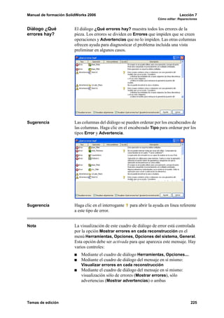 Manual de formación SolidWorks 2006                                                 Lección 7
                                                                       Cómo editar: Reparaciones


Diálogo ¿Qué            El diálogo ¿Qué errores hay? muestra todos los errores de la
errores hay?            pieza. Los errores se dividen en Errores que impiden que se creen
                        operaciones y Advertencias que no lo impiden. Las otras columnas
                        ofrecen ayuda para diagnosticar el problema incluida una vista
                        preliminar en algunos casos.




Sugerencia              Las columnas del diálogo se pueden ordenar por los encabezados de
                        las columnas. Haga clic en el encabezado Tipo para ordenar por los
                        tipos Error y Advertencia.




Sugerencia              Haga clic en el interrogante   para abrir la ayuda en línea referente
                        a este tipo de error.


Nota                    La visualización de este cuadro de diálogo de error está controlada
                        por la opción Mostrar errores en cada reconstrucción en el
                        menú Herramientas, Opciones, Opciones del sistema, General.
                        Esta opción debe ser activada para que aparezca este mensaje. Hay
                        varios controles:
                           Mediante el cuadro de diálogo Herramientas, Opciones....
                           Mediante el cuadro de diálogo del mensaje en sí mismo:
                           Visualizar errores en cada reconstrucción
                           Mediante el cuadro de diálogo del mensaje en sí mismo:
                           visualización sólo de errores (Mostrar errores), sólo
                           advertencias (Mostrar advertencias) o ambas



Temas de edición                                                                           225
 