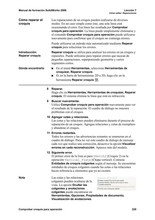 Manual de formación SolidWorks 2006                                                Lección 7
                                                                      Cómo editar: Reparaciones


Cómo reparar el         Las reparaciones de un croquis pueden realizarse de diversos
croquis                 modos. En un caso simple como éste, una sola línea está
                        ocasionando el error. Esa línea fue resaltada por Comprobar
                        croquis para operación. La línea puede simplemente eliminarse y
                        el comando Comprobar croquis para operación puede utilizarse
                        nuevamente para confirmar que el croquis no contenga errores.
                        Puede utilizarse un método más automatizado mediante Reparar
                        croquis para solucionar los errores.
Introducción:           Reparar croquis se utiliza para analizar los errores en un croquis y
Reparar croquis         repararlos. Puede utilizarse para reparar errores que nazcan de
                        pequeñas separaciones, superponiendo geometría y varios
                        segmentos cortos.
Dónde encontrarlo          En el menú Herramientas, seleccione Herramientas de
                           croquizar, Reparar croquis.
                           O, en la barra de herramientas 2D a 3D, haga clic en la
                           herramienta Reparar croquis .

                    8   Reparar.
                        Haga clic en Herramientas, Herramientas de croquizar, Reparar
                        croquis. El sistema elimina la línea que está en infracción.
                    9   Buscar nuevamente.
                        Utilice Comprobar croquis para operación nuevamente para ver
                        el resultado de la reparación. El cuadro de diálogo no muestra
                        problemas con el croquis.
                    10 Agregar cotas y relaciones.
                        Las cotas y las relaciones pueden eliminarse durante el proceso de
                        reparación de un croquis. Agregue relaciones y cotas de reemplazo
                        y abandone el croquis.
                    11 Errores restantes.
                        Todos los errores y las advertencias restantes se enumeran en el
                        cuadro de diálogo. Para no ver este cuadro de diálogo de mensaje
                        cada vez que realice una corrección, desactive la opción Visualizar
                        errores en cada reconstrucción. Aparece más del modelo.
                    12 Siguiente error.
                        El primer error de la lista es para Sketch2 (Croquis 2) en la
                        operación Vertical_Plate (Chapa vertical). Contiene
                        Entidades de croquis colgantes según el mensaje. Se encuentran
                        entidades de croquis colgantes cuando las cotas o las relaciones
                        hacen referencia a elementos que ya no existen.

Nota                    Las cotas y las relaciones
                        colgantes pueden ocultarse de la
                        vista. La opción Ocultar las
                        colgantes y anotaciones
                        colgantes puede encontrarse en
                        Herramientas, Opciones, Propiedades de documento,
                        Visualización de anotaciones.


Comprobar croquis para operación                                                          229
 