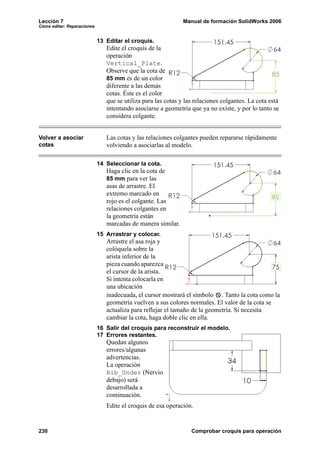 Lección 7                                                     Manual de formación SolidWorks 2006
Cómo editar: Reparaciones


                            13 Editar el croquis.
                               Edite el croquis de la
                               operación
                               Vertical_Plate.
                               Observe que la cota de
                               85 mm es de un color
                               diferente a las demás
                               cotas. Éste es el color
                               que se utiliza para las cotas y las relaciones colgantes. La cota está
                               intentando asociarse a geometría que ya no existe, y por lo tanto se
                               considera colgante.


Volver a asociar               Las cotas y las relaciones colgantes pueden repararse rápidamente
cotas                          volviendo a asociarlas al modelo.

                            14 Seleccionar la cota.
                               Haga clic en la cota de
                               85 mm para ver las
                               asas de arrastre. El
                               extremo marcado en
                               rojo es el colgante. Las
                               relaciones colgantes en
                               la geometría están
                               marcadas de manera similar.
                            15 Arrastrar y colocar.
                               Arrastre el asa roja y
                               colóquela sobre la
                               arista inferior de la
                               pieza cuando aparezca
                               el cursor de la arista.
                               Si intenta colocarla en
                               una ubicación
                               inadecuada, el cursor mostrará el símbolo . Tanto la cota como la
                               geometría vuelven a sus colores normales. El valor de la cota se
                               actualiza para reflejar el tamaño de la geometría. Si necesita
                               cambiar la cota, haga doble clic en ella.
                            16 Salir del croquis para reconstruir el modelo.
                            17 Errores restantes.
                               Quedan algunos
                               errores/algunas
                               advertencias.
                               La operación
                               Rib_Under (Nervio
                               debajo) será
                               desarrollada a
                               continuación.
                               Edite el croquis de esa operación.


230                                                              Comprobar croquis para operación
 