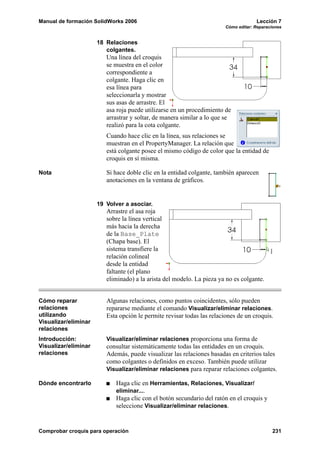 Manual de formación SolidWorks 2006                                                  Lección 7
                                                                        Cómo editar: Reparaciones


                      18 Relaciones
                         colgantes.
                         Una línea del croquis
                         se muestra en el color
                         correspondiente a
                         colgante. Haga clic en
                         esa línea para
                         seleccionarla y mostrar
                         sus asas de arrastre. El
                         asa roja puede utilizarse en un procedimiento de
                         arrastrar y soltar, de manera similar a lo que se
                         realizó para la cota colgante.
                         Cuando hace clic en la línea, sus relaciones se
                         muestran en el PropertyManager. La relación que
                         está colgante posee el mismo código de color que la entidad de
                         croquis en sí misma.

Nota                     Si hace doble clic en la entidad colgante, también aparecen
                         anotaciones en la ventana de gráficos.


                      19 Volver a asociar.
                         Arrastre el asa roja
                         sobre la línea vertical
                         más hacia la derecha
                         de la Base_Plate
                         (Chapa base). El
                         sistema transfiere la
                         relación colineal
                         desde la entidad
                         faltante (el plano
                         eliminado) a la arista del modelo. La pieza ya no es colgante.


Cómo reparar             Algunas relaciones, como puntos coincidentes, sólo pueden
relaciones               repararse mediante el comando Visualizar/eliminar relaciones.
utilizando               Esta opción le permite revisar todas las relaciones de un croquis.
Visualizar/eliminar
relaciones
Introducción:            Visualizar/eliminar relaciones proporciona una forma de
Visualizar/eliminar      consultar sistemáticamente todas las entidades en un croquis.
relaciones               Además, puede visualizar las relaciones basadas en criterios tales
                         como colgantes o definidos en exceso. También puede utilizar
                         Visualizar/eliminar relaciones para reparar relaciones colgantes.

Dónde encontrarlo           Haga clic en Herramientas, Relaciones, Visualizar/
                            eliminar....
                            Haga clic con el botón secundario del ratón en el croquis y
                            seleccione Visualizar/eliminar relaciones.


Comprobar croquis para operación                                                            231
 