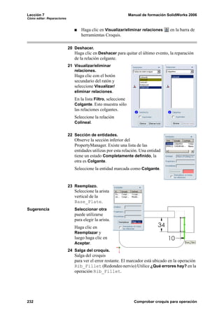Lección 7                                                       Manual de formación SolidWorks 2006
Cómo editar: Reparaciones


                                   Haga clic en Visualizar/eliminar relaciones       en la barra de
                                   herramientas Croquis.

                            20 Deshacer.
                               Haga clic en Deshacer para quitar el último evento, la reparación
                               de la relación colgante.
                            21 Visualizar/eliminar
                               relaciones.
                               Haga clic con el botón
                               secundario del ratón y
                               seleccione Visualizar/
                               eliminar relaciones.
                               En la lista Filtro, seleccione
                               Colgante. Esto muestra sólo
                               las relaciones colgantes.
                               Seleccione la relación
                               Colineal.


                            22 Sección de entidades.
                               Observe la sección inferior del
                               PropertyManager. Existe una lista de las
                               entidades utilizas por esta relación. Una entidad
                               tiene un estado Completamente definido, la
                               otra es Colgante.
                               Seleccione la entidad marcada como Colgante.


                            23 Reemplazo.
                               Seleccione la arista
                               vertical de la
                               Base_Plate.
Sugerencia                     Seleccionar otra
                               puede utilizarse
                               para elegir la arista.
                               Haga clic en
                               Reemplazar y
                               luego haga clic en
                               Aceptar.
                            24 Salga del croquis.
                               Salga del croquis
                               para ver el error restante. El marcador está ubicado en la operación
                               Rib_Fillet (Redondeo nervio) Utilice ¿Qué errores hay? en la
                               operación Rib_Fillet.




232                                                               Comprobar croquis para operación
 
