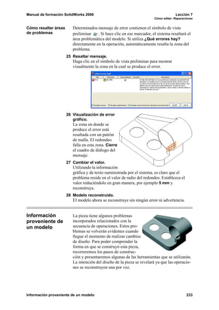 Manual de formación SolidWorks 2006                                                  Lección 7
                                                                        Cómo editar: Reparaciones


Cómo resaltar áreas      Determinados mensaje de error contienen el símbolo de vista
de problemas             preliminar    . Si hace clic en ese marcador, el sistema resaltará el
                         área problemática del modelo. Si utiliza ¿Qué errores hay?
                         directamente en la operación, automáticamente resalta la zona del
                         problema.
                      25 Resaltar mensaje.
                         Haga clic en el símbolo de vista preliminar para mostrar
                         visualmente la zona en la cual se produce el error.




                      26 Visualización de error
                         gráfico.
                         La zona en donde se
                         produce el error está
                         resaltada con un patrón
                         de malla. El redondeo
                         falla en esta zona. Cierre
                         el cuadro de diálogo del
                         mensaje.
                      27 Cambiar el valor.
                         Utilizando la información
                         gráfica y de texto suministrada por el sistema, es claro que el
                         problema reside en el valor de radio del redondeo. Establezca el
                         valor reduciéndolo en gran manera, por ejemplo 5 mm y
                         reconstruya.
                      28 Modelo reconstruido.
                         El modelo ahora se reconstruye sin ningún error ni advertencia.


Información              La pieza tiene algunos problemas
proveniente de           incorporados relacionados con la
un modelo                secuencia de operaciones. Estos pro-
                         blemas se volverán evidentes cuando
                         llegue el momento de realizar cambios
                         de diseño. Para poder comprender la
                         forma en que se construyó esta pieza,
                         recorreremos los pasos de construc-
                         ción y presentaremos algunas de las herramientas que se utilizarán.
                         La intención del diseño de la pieza se revelará ya que las operacio-
                         nes se reconstruyen una por vez.




Información proveniente de un modelo                                                        233
 