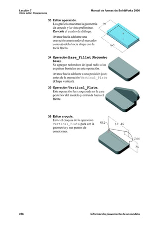 Lección 7                                                   Manual de formación SolidWorks 2006
Cómo editar: Reparaciones


                            33 Editar operación.
                               Los gráficos muestran la geometría
                               de croquis y la vista preliminar.
                               Cancele el cuadro de diálogo.
                               Avance hacia adelante una
                               operación arrastrando el marcador
                               o moviéndolo hacia abajo con la
                               tecla flecha.

                            34 Operación Base_Fillet (Redondeo
                               base).
                               Se agregan redondeos de igual radio a las
                               esquinas frontales en esta operación.
                               Avance hacia adelante a una posición justo
                               antes de la operación Vertical_Plate
                               (Chapa vertical).
                            35 Operación Vertical_Plate.
                               Esta operación fue croquizada en la cara
                               posterior del modelo y extruida hacia el
                               frente.




                            36 Editar croquis.
                               Edite el croquis de la operación
                               Vertical_Plate para ver la
                               geometría y sus puntos de
                               conexiones.




236                                                         Información proveniente de un modelo
 
