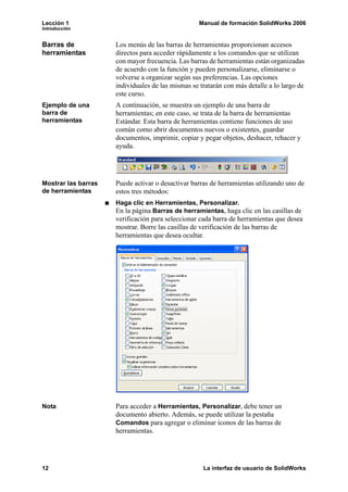 Lección 1                                          Manual de formación SolidWorks 2006
Introducción


Barras de            Los menús de las barras de herramientas proporcionan accesos
herramientas         directos para acceder rápidamente a los comandos que se utilizan
                     con mayor frecuencia. Las barras de herramientas están organizadas
                     de acuerdo con la función y pueden personalizarse, eliminarse o
                     volverse a organizar según sus preferencias. Las opciones
                     individuales de las mismas se tratarán con más detalle a lo largo de
                     este curso.
Ejemplo de una       A continuación, se muestra un ejemplo de una barra de
barra de             herramientas; en este caso, se trata de la barra de herramientas
herramientas         Estándar. Esta barra de herramientas contiene funciones de uso
                     común como abrir documentos nuevos o existentes, guardar
                     documentos, imprimir, copiar y pegar objetos, deshacer, rehacer y
                     ayuda.




Mostrar las barras   Puede activar o desactivar barras de herramientas utilizando uno de
de herramientas      estos tres métodos:
                     Haga clic en Herramientas, Personalizar.
                     En la página Barras de herramientas, haga clic en las casillas de
                     verificación para seleccionar cada barra de herramientas que desea
                     mostrar. Borre las casillas de verificación de las barras de
                     herramientas que desea ocultar.




Nota                 Para acceder a Herramientas, Personalizar, debe tener un
                     documento abierto. Además, se puede utilizar la pestaña
                     Comandos para agregar o eliminar iconos de las barras de
                     herramientas.




12                                                  La interfaz de usuario de SolidWorks
 