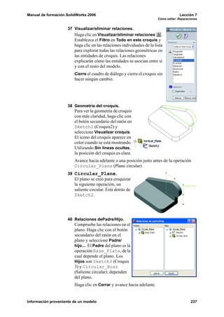 Manual de formación SolidWorks 2006                                                   Lección 7
                                                                         Cómo editar: Reparaciones


                     37 Visualizar/eliminar relaciones.
                        Haga clic en Visualizar/eliminar relaciones .
                        Establezca el Filtro en Todo en este croquis y
                        haga clic en las relaciones individuales de la lista
                        para explorar todas las relaciones geométricas en
                        las entidades de croquis. Las relaciones
                        explicarán cómo las entidades se asocian entre sí
                        y con el resto del modelo.
                        Cierre el cuadro de diálogo y cierre el croquis sin
                        hacer ningún cambio.




                     38 Geometría del croquis.
                        Para ver la geometría de croquis
                        con más claridad, haga clic con
                        el botón secundario del ratón en
                        Sketch2 (Croquis2) y
                        seleccione Visualizar croquis.
                        El icono del croquis aparece en
                        color cuando se está mostrando.
                        Utilizando Sin líneas ocultas,
                        la posición del croquis es clara.
                        Avance hacia adelante a una posición justo antes de la operación
                        Circular_Plane (Plano circular)
                     39 Circular_Plane.
                        El plano se creó para croquizar
                        la siguiente operación, un
                        saliente circular. Está detrás de
                        Sketch2.




                     40 Relaciones dePadre/Hijo.
                        Compruebe las relaciones en el
                        plano. Haga clic con el botón
                        secundario del ratón en el
                        plano y seleccione Padre/
                        hijo.... El Padre del plano es la
                        operación Base_Plate, de la
                        cual depende el plano. Los
                        Hijos son Sketch3 (Croquis
                        3) y Circular_Boss
                        (Saliente circular); dependen
                        del plano.
                        Haga clic en Cerrar y avance hacia adelante.


Información proveniente de un modelo                                                         237
 
