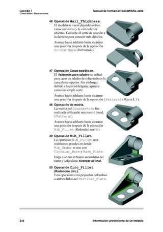 Lección 7                                                     Manual de formación SolidWorks 2006
Cómo editar: Reparaciones


                            46 Operación Wall_Thickness.
                               El modelo se vació dejando ambas
                               caras circulares y la cara inferior
                               abiertas. Consulte el corte de sección a
                               la derecha para conocer más detalles.
                               Avance hacia adelante hasta alcanzar
                               una posición después de la operación
                               CounterBore (Refrentado).




                            47 Operación CounterBore.
                               El Asistente para taladro se utilizó
                               para crear un taladro de refrentado en la
                               cara plana superior. Sin embargo,
                               debido a la pared delgada, aparece
                               como un simple corte.
                               Avance hacia adelante hasta alcanzar
                               una posición después de la operación LPattern1 (Matriz L 1).
                            48 Operación de matriz.
                               La matriz del CounterBore fue
                               realizada utilizando una matriz lineal,
                               LPattern1.
                               Avance hacia adelante hasta alcanzar
                               una posición después de la operación
                               Rib_Fillet (Redondeo nervio).
                            49 Operación Rib_Fillet.
                               La operación Rib_Fillet crea
                               redondeos grandes en donde
                               Rib_Under se une con
                               Circular_Boss y Base_Plate.
                               Haga clic con el botón secundario del
                               ratón y seleccione Avanzar al final.

                            50 Operación Circ_Fillet
                               (Redondeo circ.).
                               Esta operación crea pequeños redondeos
                               a ambos lados del Vertical_Plate.




240                                                          Información proveniente de un modelo
 