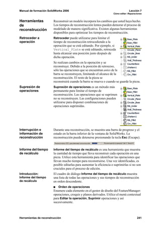 Manual de formación SolidWorks 2006                                                 Lección 7
                                                                       Cómo editar: Reparaciones


Herramientas            Reconstruir un modelo incorpora los cambios que usted haya hecho.
de                      Los tiempos de reconstrucción lentos pueden demorar el proceso de
reconstrucción          modelado de manera significativa. Existen algunas herramientas
                        disponibles para optimizar los tiempos de reconstrucción.
Retroceder a            Retroceder puede utilizarse para limitar el
operación               tiempo de reconstrucción retrocediendo a la
                        operación que se está editando. Por ejemplo, si
                        Vertical_Plate se está editando, retroceda
                        hasta alcanzar una posición justo después de
                        dicha operación.
                        Se realizan cambios en la operación y se
                        reconstruye. Debido a la posición de retroceso,
                        sólo las operaciones que se encuentran antes de la
                        barra se reconstruyen, limitando el alcance de la
                        reconstrucción. El resto de la pieza se
                        reconstruirá cuando la barra se mueva o cuando se guarde la pieza.
Supresión de            Supresión de operaciones es un método más
operaciones             permanente para limitar el tiempo de
                        reconstrucción. Las operaciones que se suprimen
                        no se reconstruyen. Las configuraciones pueden
                        utilizarse para disponer combinaciones de
                        operaciones suprimidas.




Interrupción e          Durante una reconstrucción, se muestra una barra de progreso y el
información de          estado en la barra inferior de la ventana de SolidWorks. La
reconstrucción          reconstrucción puede detenerse presionando la tecla Esc (Escape).


Informe del tiempo      Informe del tiempo de recálculo es una herramienta que muestra
de recálculo            la cantidad de tiempo que lleva reconstruir cada operación en una
                        pieza. Utilice esta herramienta para identificar las operaciones que
                        llevan mucho tiempo para reconstruirse. Una vez identificadas, es
                        posible editarlas para aumentar la eficiencia o suprimirlas si no son
                        cruciales para el proceso de edición.
Introducción:           El cuadro de diálogo Informe del tiempo de recálculo muestra
Informe del tiempo      una lista de todas las operaciones y sus tiempos de reconstrucción
de recálculo            en orden descendente.
                            Orden de operaciones
                        Enumere cada elemento en el gestor de diseño del FeatureManager:
                        operaciones, croquis y planos derivados. Utilice el menú contextual
                        para Editar la operación, Suprimir operaciones y así
                        sucesivamente.



Herramientas de reconstrucción                                                             241
 
