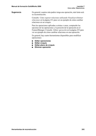 Manual de formación SolidWorks 2006                                               Lección 7
                                                                     Cómo editar: Reparaciones


Sugerencia              En general, cuantos más padres tenga una operación, más lenta será
                        su reconstrucción.
                        Consulte Cómo reparar relaciones utilizando Visualizar/eliminar
                        relaciones en la página 231 para ver un ejemplo de cómo cambiar
                        relaciones en un croquis.
                        Para las operaciones aplicadas a aristas o caras, compruebe las
                        opciones de las operaciones y la posición de la operación en el
                        FeatureManager. Consulte Editar operación en la página 253 para
                        ver un ejemplo de cómo cambiar relaciones en una operación.
                        En general, hay cuatro herramientas disponibles para modificar
                        operaciones:
                            Editar operaciones
                            Editar croquis
                            Editar plano de croquis
                            Eliminar operación




Herramientas de reconstrucción                                                           243
 