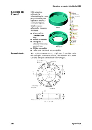 Manual de formación SolidWorks 2006


Ejercicio 28:   Edite esta pieza
Errors2         utilizando la
                información y las cotas
                proporcionadas para
                reparar los errores y
                completar la pieza.
                Este laboratorio
                refuerza las siguientes            Antes
                funciones:
                   Cómo utilizar
                   ¿Qué errores
                   hay?
                   Editar el croquis.
                   Incorporar y
                   eliminar relaciones
                   geométricas.                  Después
                   Editar operación.
                   Solucionar errores de reconstrucción.
Procedimiento   Abra la pieza existente Errors2 (Errores 2) y realice varias
                ediciones para eliminar los errores y advertencias de la pieza.
                Utilice el dibujo a continuación como una guía.




246                                                                      Ejercicio 28
 