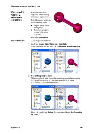 Manual de formación SolidWorks 2006


Ejercicio 29:           Complete esta pieza
Copiar y                copiando operaciones y
relaciones              realizando reparaciones.
colgantes               Este laboratorio utiliza las
                        siguientes funciones:
                            Copiar operaciones
                            entre piezas.
                            Editar croquis para
                            reparar relaciones
                            colgantes.
                        Unidades: milímetros
Procedimiento           Abra las piezas existentes.
                    1   Abrir las piezas BoneWrench y HexCut.
                        Abra los dos archivos y haga clic en Ventana, Mosaico vertical.




                    2   Copiar la operación Hex.
                        Mientras pulsa la tecla Control arrastre una cara de la operación
                        Hex y colóquela sobre la cara plana superior de la pieza
                        BoneWrench tal como se muestra.




                        Haga clic en el botón Colgar del cuadro de diálogo Confirmación
                        de copia.




Ejercicio 29                                                                                247
 