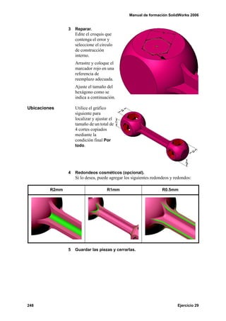 Manual de formación SolidWorks 2006


                3   Reparar.
                    Edite el croquis que
                    contenga el error y
                    seleccione el círculo
                    de construcción
                    interno.
                    Arrastre y coloque el
                    marcador rojo en una
                    referencia de
                    reemplazo adecuada.
                    Ajuste el tamaño del
                    hexágono como se
                    indica a continuación.

Ubicaciones         Utilice el gráfico
                    siguiente para
                    localizar y ajustar el
                    tamaño de un total de
                    4 cortes copiados
                    mediante la
                    condición final Por
                    todo.




                4   Redondeos cosméticos (opcional).
                    Si lo desea, puede agregar los siguientes redondeos y redondos:

         R2mm                         R1mm                         R0.5mm




                5   Guardar las piezas y cerrarlas.




248                                                                        Ejercicio 29
 