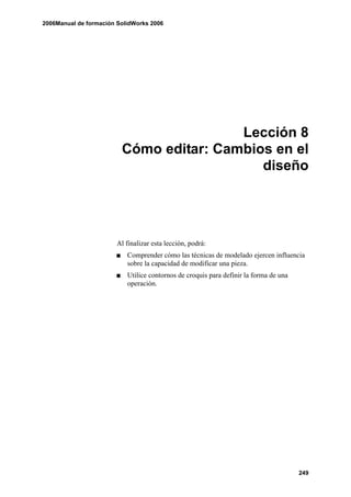 2006Manual de formación SolidWorks 2006




                                         Lección 8
                         Cómo editar: Cambios en el
                                            diseño




                       Al finalizar esta lección, podrá:
                           Comprender cómo las técnicas de modelado ejercen influencia
                           sobre la capacidad de modificar una pieza.
                           Utilice contornos de croquis para definir la forma de una
                           operación.




                                                                                       249
 