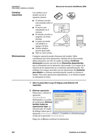 Lección 8                                                     Manual de formación SolidWorks 2006
Cómo editar: Cambios en el diseño


Cambios                        Los cambios en el
requeridos                     modelo son de la
                               siguiente manera:
                                    El saliente circular
                                    está centrado sobre el
                                    nervio.
                                    El nervio está
                                    redondeado en el
                                    extremo.
                                    El saliente circular es
                                    tangente a la arista
                                    derecha.
                                    La parte recortada
                                    con taladros se
                                    agrega a la base.
                                    Ambos taladros
                                    poseen igual radio.
                                    Sólo se vacía la base.
Eliminaciones                  Cualquier operación puede eliminarse del modelo. Debe
                               considerarse qué otras operaciones, distintas de la seleccionada,
                               deben eliminarse con ella. El cuadro de diálogo Confirmar
                               eliminación muestra una lista de los Elementos dependientes
                               que se eliminarán con la operación seleccionada. Los croquis de la
                               mayoría de las operaciones no se eliminan automáticamente. Sin
                               embargo, los croquis asociados con las operaciones del Asistente
                               para taladro se eliminan automáticamente cuando se elimina el
                               taladro. Para otras operaciones dependientes, si se elimina el padre
                               se eliminarán los hijos.

                          1    Abrir la pieza Editing CS Repaired (Edición CS
                               reparada).


                          2    Eliminar operación.
                               Seleccione y elimine la
                               operación
                               CounterBore
                               (Refrentado). La casilla
                               de verificación, Eliminar
                               también todas las
                               operaciones hijas, ya
                               está activada. El cuadro
                               de diálogo indica que la
                               operación LPattern1 (Matriz L 1) también se eliminará porque
                               es hijo de la operación CounterBore.
                               Haga clic en Sí para confirmar la eliminación.




252                                                                             Cambios en el diseño
 