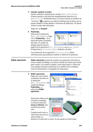 Manual de formación SolidWorks 2006                                                      Lección 8
                                                                    Cómo editar: Cambios en el diseño


                       3   Intentar cambiar el orden.
                           Intente cambiar la operación de vaciado, Wall_Thickness
                           (Espesor pared) a una posición inmediatamente posterior a la
                           Base_Fillet (Redondeo base). El cursor muestra un símbolo de
                           “no mover”      y aparece un cuadro de diálogo que le indica que no
                           puede cambiar el orden debido a relaciones de padre/hijo. No puede
                           colocar un hijo antes del padre.
                           Haga clic en Aceptar.
                       4   Padre/hijo.
                           Seleccione la operación
                           Wall_Thickness y haga
                           clic en Padre/hijo... en el
                           menú del botón secundario
                           del ratón. El cuadro de
                           diálogo muestra que los
                           padres de la operación Wall_Thickness son Base_Plate
                           (Chapa base) y Circular_Boss (Saliente circular).
                           Las referencias de la operación Circular_Boss deben
                           eliminarse para que podamos cambiar el orden de la operación.

Editar operación           Editar operación le permite cambiar una operación utilizando el
                           mismo cuadro de diálogo y la misma interfaz de usuario que utilizó
                           para crearla. Los cambios simples, como direcciones o valores de
                           cota, pueden realizarse juntamente con cambios más complejos
                           como la eliminación o el agregado de selecciones.

                       5   Editar operación.
                           Haga clic con el botón
                           secundario del ratón en
                           la operación
                           Wall_Thickness del
                           cuadro de diálogo
                           Padre/Hijo... y
                           seleccione Editar
                           operación



                           Seleccione ambas caras
                           circulares resaltadas.
                           La lista de selección
                           Caras a eliminar sólo
                           mostrará una única
                           cara.
                           Cuando usted vuelve a
                           seleccionar una cara ya
                           seleccionada, se
                           desactiva la selección; es decir, la cara queda sin seleccionar.


Cambios en el diseño                                                                            253
 