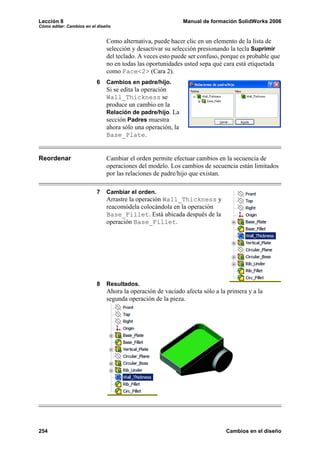 Lección 8                                                     Manual de formación SolidWorks 2006
Cómo editar: Cambios en el diseño


                               Como alternativa, puede hacer clic en un elemento de la lista de
                               selección y desactivar su selección presionando la tecla Suprimir
                               del teclado. A veces esto puede ser confuso, porque es probable que
                               no en todas las oportunidades usted sepa qué cara está etiquetada
                               como Face<2> (Cara 2).
                          6    Cambios en padre/hijo.
                               Si se edita la operación
                               Wall_Thickness se
                               produce un cambio en la
                               Relación de padre/hijo. La
                               sección Padres muestra
                               ahora sólo una operación, la
                               Base_Plate.


Reordenar                      Cambiar el orden permite efectuar cambios en la secuencia de
                               operaciones del modelo. Los cambios de secuencia están limitados
                               por las relaciones de padre/hijo que existan.

                          7    Cambiar el orden.
                               Arrastre la operación Wall_Thickness y
                               reacomódela colocándola en la operación
                               Base_Fillet. Está ubicada después de la
                               operación Base_Fillet.




                          8    Resultados.
                               Ahora la operación de vaciado afecta sólo a la primera y a la
                               segunda operación de la pieza.




254                                                                          Cambios en el diseño
 