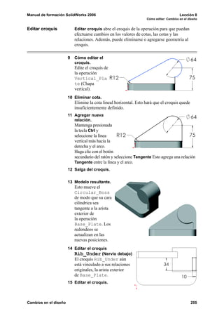 Manual de formación SolidWorks 2006                                                     Lección 8
                                                                   Cómo editar: Cambios en el diseño


Editar croquis             Editar croquis abre el croquis de la operación para que puedan
                           efectuarse cambios en los valores de cotas, las cotas y las
                           relaciones. Además, puede eliminarse o agregarse geometría al
                           croquis.

                       9   Cómo editar el
                           croquis.
                           Edite el croquis de
                           la operación
                           Vertical_Pla
                           te (Chapa
                           vertical).
                       10 Eliminar cota.
                           Elimine la cota lineal horizontal. Esto hará que el croquis quede
                           insuficientemente definido.
                       11 Agregar nueva
                          relación.
                           Mantenga presionada
                           la tecla Ctrl y
                           seleccione la línea
                           vertical más hacia la
                           derecha y el arco.
                           Haga clic con el botón
                           secundario del ratón y seleccione Tangente Esto agrega una relación
                           Tangente entre la línea y el arco.
                       12 Salga del croquis.


                       13 Modelo resultante.
                           Esto mueve el
                           Circular_Boss
                           de modo que su cara
                           cilíndrica sea
                           tangente a la arista
                           exterior de
                           la operación
                           Base_Plate. Los
                           redondeos se
                           actualizan en las
                           nuevas posiciones.
                       14 Editar el croquis
                          Rib_Under (Nervio debajo)
                           El croquis Rib_Under aún
                           está vinculado a sus relaciones
                           originales, la arista exterior
                           de Base_Plate.
                       15 Editar el croquis.



Cambios en el diseño                                                                           255
 