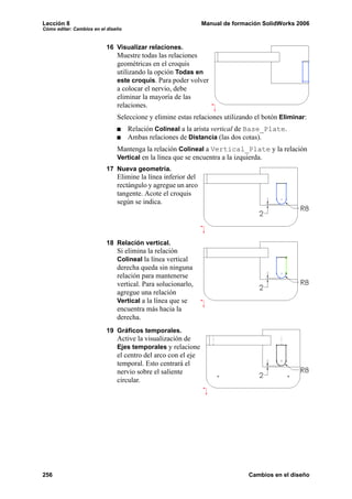 Lección 8                                                      Manual de formación SolidWorks 2006
Cómo editar: Cambios en el diseño


                          16 Visualizar relaciones.
                               Muestre todas las relaciones
                               geométricas en el croquis
                               utilizando la opción Todas en
                               este croquis. Para poder volver
                               a colocar el nervio, debe
                               eliminar la mayoría de las
                               relaciones.
                               Seleccione y elimine estas relaciones utilizando el botón Eliminar:
                                    Relación Colineal a la arista vertical de Base_Plate.
                                    Ambas relaciones de Distancia (las dos cotas).
                               Mantenga la relación Colineal a Vertical_Plate y la relación
                               Vertical en la línea que se encuentra a la izquierda.
                          17 Nueva geometría.
                               Elimine la línea inferior del
                               rectángulo y agregue un arco
                               tangente. Acote el croquis
                               según se indica.




                          18 Relación vertical.
                               Si elimina la relación
                               Colineal la línea vertical
                               derecha queda sin ninguna
                               relación para mantenerse
                               vertical. Para solucionarlo,
                               agregue una relación
                               Vertical a la línea que se
                               encuentra más hacia la
                               derecha.
                          19 Gráficos temporales.
                               Active la visualización de
                               Ejes temporales y relacione
                               el centro del arco con el eje
                               temporal. Esto centrará el
                               nervio sobre el saliente
                               circular.




256                                                                           Cambios en el diseño
 