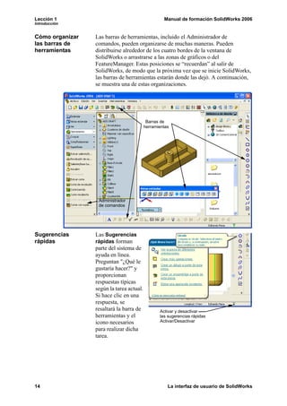 Lección 1                                          Manual de formación SolidWorks 2006
Introducción


Cómo organizar   Las barras de herramientas, incluido el Administrador de
las barras de    comandos, pueden organizarse de muchas maneras. Pueden
herramientas     distribuirse alrededor de los cuatro bordes de la ventana de
                 SolidWorks o arrastrarse a las zonas de gráficos o del
                 FeatureManager. Estas posiciones se “recuerdan” al salir de
                 SolidWorks, de modo que la próxima vez que se inicie SolidWorks,
                 las barras de herramientas estarán donde las dejó. A continuación,
                 se muestra una de estas organizaciones.




                                           Barras de
                                          herramientas




                  Administrador
                  de comandos




Sugerencias      Las Sugerencias
rápidas          rápidas forman
                 parte del sistema de
                 ayuda en línea.
                 Preguntan "¿Qué le
                 gustaría hacer?" y
                 proporcionan
                 respuestas típicas
                 según la tarea actual.
                 Si hace clic en una
                 respuesta, se
                 resaltará la barra de           Activar y desactivar
                 herramientas y el               las sugerencias rápidas
                 icono necesarios                Activar/Desactivar
                 para realizar dicha
                 tarea.




14                                                   La interfaz de usuario de SolidWorks
 