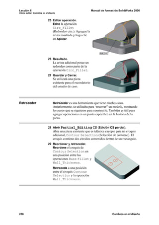 Lección 8                                                       Manual de formación SolidWorks 2006
Cómo editar: Cambios en el diseño


                          25 Editar operación.
                             Edite la operación
                               Circ_Fillet
                               (Redondeo circ.). Agregue la
                               arista mostrada y haga clic
                               en Aplicar.




                          26 Resultado.
                               La arista adicional posee un
                               redondeo como parte de la
                               operación Circ_Fillet.
                          27 Guardar y Cerrar.
                               Se utilizará una pieza
                               existente para el recordatorio
                               del estudio de caso.




Retroceder                     Retroceder es una herramienta que tiene muchos usos.
                               Anteriormente, se utilizaba para “recorrer” un modelo, mostrando
                               los pasos que se siguieron para construirlo. También es útil para
                               agregar operaciones en un punto específico en la historia de la
                               pieza.

                          28 Abrir Partial_Editing CS (Edición CS parcial).
                               Abra una pieza existente que es idéntica excepto para un croquis
                               adicional, Contour Selection (Selección de contorno). El
                               croquis contiene dos círculos contenidos dentro de un rectángulo.
                          29 Reordenar y retroceder.
                             Reordene el croquis de
                               Contour Selection en
                               una posición entre las
                               operaciones Base Fillet y
                               Wall_Thickness.
                               Retroceda a una posición
                               entre el croquis Contour
                               Selection y la operación
                               Wall_Thickness.




258                                                                            Cambios en el diseño
 