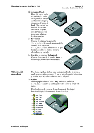 Manual de formación SolidWorks 2006                                                    Lección 8
                                                                  Cómo editar: Cambios en el diseño


                       32 Avanzar al final.
                          Haga clic con el botón
                          secundario del ratón
                          en el gestor de diseño
                          del FeatureManager y
                          seleccione Avanzar al
                          final. Observe que los
                          taladros de corte se
                          utilizan en la opera-
                          ción de vaciado para
                          crear caras adiciona-
                          les, innecesarias.
                       33 Reordenar.
                          Cambie el orden de la operación
                          Thru_Holes, llevándola a una posición
                          después de la operación
                          Wall_Thickness. El resultado es que
                          la operación Thru_Holes no se ve
                          afectada por el vaciado.
                       34 Cambiar el espesor de la pared.
                          Cambie el espesor de la pared a 6 mm y
                          reconstruya para completar el modelo.




Cómo copiar               Una forma rápida y fácil de crear un nuevo redondeo es copiarlo
redondeos                 desde una operación existente. El nuevo redondeo es del mismo tipo
                          y tamaño pero no está relacionado con el original.
                       35 Copiar.
                          Mantenga presionada la tecla Ctrl y arrastre la operación
                          Circ_Fillet sobre la arista del modelo. Suelte el botón del
                          ratón.
                          El redondeo puede copiarse desde el gestor de diseño del
                          FeatureManager o directamente desde el modelo.




Contornos de croquis                                                                          261
 