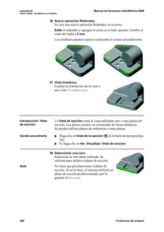 Lección 8                                                     Manual de formación SolidWorks 2006
Cómo editar: Cambios en el diseño


                          36 Nueva operación Redondeo.
                               Se crea una nueva operación Redondeo en la arista.
                               Edite el redondeo y agregue la arista en el lado opuesto. Cambie el
                               valor del radio a 3 mm.
                               Los chaflanes pueden copiarse utilizando el mismo procedimiento.




                          37 Vista trimétrica.
                               Cambie la orientación de la vista a
                               una vista Trimétrica.




Introducción: Vista            La Vista de sección corta la vista utilizando uno o más planos de
de sección                     sección. Los planos pueden ser arrastrados de forma dinámica.
                               Se pueden utilizar planos de referencia o caras planas.

Dónde encontrarlo                   Haga clic en Vista de la sección     en la barra de herramientas
                                    Ver.
                                    O, haga clic en Ver, Visualizar, Vista de sección.

                          38 Seleccionar una cara.
                               Seleccione la cara plana indicada. Se
                               utilizará para definir el plano de sección.
Nota                           No tiene que preseleccionar el plano de
                               sección. Si no lo hace, el sistema utilizará un
                               plano de sección predeterminado, por lo
                               general el Alzado.




262                                                                              Contornos de croquis
 