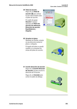 Manual de formación SolidWorks 2006                                               Lección 8
                                                             Cómo editar: Cambios en el diseño


                       39 Vista de sección.
                          Haga clic en Vista de
                          sección      para utilizar
                          la cara seleccionada como
                          el plano de sección.
                          El cuadro de grupo
                          Sección 1 incluye
                          opciones del Plano de
                          sección de referencia,
                          Dirección de sección,
                          Equidistancia y
                          Ángulos.




                       40 Arrastrar el plano.
                          Mediante las flechas, arrastre
                          en una dirección normal al
                          plano y colóquela.
                          El ángulo del plano se puede
                          cambiar si se arrastran las
                          aristas del plano de sección.




                       41 Invertir dirección de sección.
                          Haga clic en Invertir dirección
                          de sección      para invertir la
                          dirección de la sección.
                          Haga clic en Cancelar para
                          cerrar el cuadro de diálogo.




Contornos de croquis                                                                     263
 