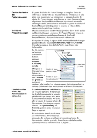 Manual de formación SolidWorks 2006                                                  Lección 1
                                                                                    Introducción


Gestor de diseño         El gestor de diseño del FeatureManager es una pieza única del
del                      software de SolidWorks que muestra todas las operaciones de una
FeatureManager           pieza o un ensamblaje. Las operaciones se agregan al gestor de
                         diseño del FeatureManager a medida que se crean. Como resultado,
                         el gestor de diseño del FeatureManager representa la secuencia
                         cronológica de las operaciones de modelado. El gestor de diseño del
                         FeatureManager también permite el acceso a la edición de las
                         operaciones (objetos) que contiene.
Menús del                Muchos comandos de SolidWorks se ejecutan a través de los menús
PropertyManager          del PropertyManager. Los menús del PropertyManager ocupan la
                         misma posición en pantalla que el gestor de diseño del
                         FeatureManager y lo reemplazan cuando están en uso.
                         El esquema de color y el aspecto de los menús del PropertyManager
                         puede modificarse mediante Herramientas, Opciones, Colores.
                         Consulte la ayuda en línea de SolidWorks para obtener más
                         información.
                         La fila superior                   Aceptar
                         de botones                              Cancelar
                         contiene los                                Ayuda
                         botones
                         estándar
                         Aceptar,
                         Cancelar y                                                Icono Abrir
                         Ayuda.                                                    y Cerrar
                         Debajo de la      Cuadro de grupo
                         fila superior de Abierto y activo
                         botones se
                         encuentra uno o
                                           Cuadro de grupo
                         más Cuadros
                                           Cerrado e inactivo
                         de grupo que
                         contienen
                         opciones relacionadas. Los mismos pueden abrirse (expandirse) o
                         cerrarse (colapsarse) y en muchos casos activarse o desactivarse.
Consideraciones          El Administrador de comandos es
acerca del               un conjunto de barras de herramien-
Administrador de         tas diseñado para ayudar al usuario
comandos                 principiante, que trabaja solo, a rea-
                         lizar determinadas tareas. Por ejem-
                         plo, la versión de pieza de la barra de
                         herramientas tiene dos grupos prin-
                         cipales: Las Operaciones y los
                         Croquis aparecen como botones en
                         la parte superior.
                         En este manual no utilizará la barra
                         de herramientas Administrador de
                         comandos. En su lugar, se utilizará el conjunto de barras de
                         herramientas estándar generales. Para obtener más información,
                         consulte Barras de herramientas en la página 12.



La interfaz de usuario de SolidWorks                                                         15
 