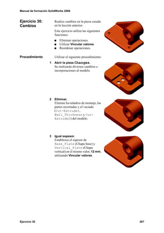Manual de formación SolidWorks 2006


Ejercicio 30:           Realice cambios en la pieza creada
Cambios                 en la lección anterior.
                        Este ejercicio utiliza las siguientes
                        funciones:
                            Eliminar operaciones.
                            Utilizar Vincular valores.
                            Reordenar operaciones.

Procedimiento           Utilizar el siguiente procedimiento:
                    1   Abrir la pieza Changes.
                        Se realizarán diversos cambios e
                        incorporaciones al modelo.




                    2   Eliminar.
                        Elimine los taladros de montaje, las
                        partes recortadas y el vaciado
                        (Cut-Extrude1,
                        Wall_Thickness y Cut-
                        Extrude2) del modelo.




                    3   Igual espesor.
                        Establezca el espesor de
                        Base_Plate (Chapa base) y
                        Vertical_Plate (Chapa
                        vertical) en el mismo valor, 12 mm,
                        utilizando Vincular valores.




Ejercicio 30                                                    267
 