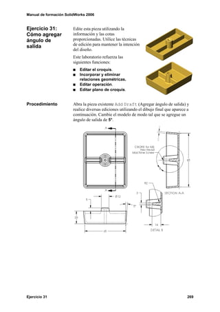 Manual de formación SolidWorks 2006


Ejercicio 31:           Edite esta pieza utilizando la
Cómo agregar            información y las cotas
ángulo de               proporcionadas. Utilice las técnicas
salida                  de edición para mantener la intención
                        del diseño.
                        Este laboratorio refuerza las
                        siguientes funciones:
                           Editar el croquis.
                           Incorporar y eliminar
                           relaciones geométricas.
                           Editar operación.
                           Editar plano de croquis.


Procedimiento           Abra la pieza existente Add Draft (Agregar ángulo de salida) y
                        realice diversas ediciones utilizando el dibujo final que aparece a
                        continuación. Cambie el modelo de modo tal que se agregue un
                        ángulo de salida de 5°.




Ejercicio 31                                                                             269
 