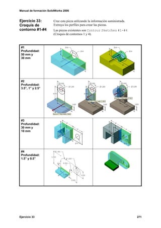 Manual de formación SolidWorks 2006


Ejercicio 33:           Cree esta pieza utilizando la información suministrada.
Croquis de              Extruya los perfiles para crear las piezas.
contorno #1-#4          Las piezas existentes son Contour Sketches #1-#4
                        (Croquis de contornos 1 y 4).



 #1
 Profundidad:
 50 mm y
 30 mm




 #2
 Profundidad:
 3.5”, 1” y 2.5”




 #3
 Profundidad:
 30 mm y
 10 mm




 #4
 Profundidad:
 1.5” y 0.5”




Ejercicio 33                                                                      271
 