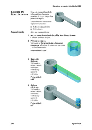 Manual de formación SolidWorks 2006


Ejercicio 34:         Cree esta pieza utilizando la
Brazo de un asa       información y el croquis
                      provistos. Extruya los perfiles
                      para crear la pieza.
                      Este laboratorio refuerza las
                      siguientes funciones:
                          Selección de contorno.
                          Extrusiones.
Procedimiento         Abra una pieza existente.
                  1   Abra la pieza denominada Handle Arm (Brazo de asa).
                      Contiene un único croquis.
                  2   Primera operación.
                      Utilizando la Herramienta de seleccionar
                      contornos, seleccione la geometría apropiada
                      y realice la extrusión.
                      Profundidad = 0.75”.




                  3   Operación
                      Saliente.
                      Utilizando el
                      mismo croquis,
                      seleccione
                      contornos y
                      realice la
                      extrusión.
                      Profundidad =
                      0.25”.


                  4   Saliente
                      cilíndrico.
                      Utilizando el
                      mismo croquis,
                      seleccione
                      contornos y
                      realice la
                      extrusión.
                      Profundidad =
                      0.5”.




272                                                                           Ejercicio 34
 