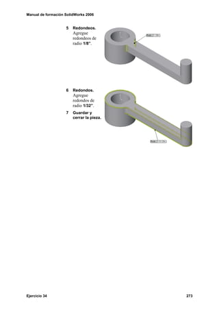 Manual de formación SolidWorks 2006


                    5   Redondeos.
                        Agregue
                        redondeos de
                        radio 1/8”.




                    6   Redondos.
                        Agregue
                        redondos de
                        radio 1/32”.
                    7   Guardar y
                        cerrar la pieza.




Ejercicio 34                               273
 