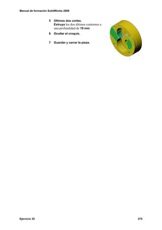 Manual de formación SolidWorks 2006


                    5   Últimos dos cortes.
                        Extruya los dos últimos contornos a
                        una profundidad de 19 mm.
                    6   Ocultar el croquis.


                    7   Guardar y cerrar la pieza.




Ejercicio 35                                                  275
 