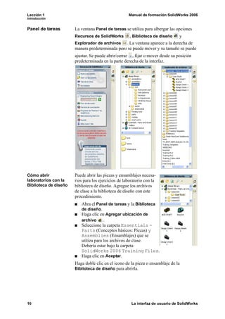 Lección 1                                            Manual de formación SolidWorks 2006
Introducción


Panel de tareas        La ventana Panel de tareas se utiliza para albergar las opciones
                       Recursos de SolidWorks         , Biblioteca de diseño     y
                       Explorador de archivos . La ventana aparece a la derecha de
                       manera predeterminada pero se puede mover y su tamaño se puede
                       ajustar. Se puede abrir/cerrar , fijar o mover desde su posición
                       predeterminada en la parte derecha de la interfaz.




Cómo abrir             Puede abrir las piezas y ensamblajes necesa-
laboratorios con la    rios para los ejercicios de laboratorio con la
Biblioteca de diseño   biblioteca de diseño. Agregue los archivos
                       de clase a la biblioteca de diseño con este
                       procedimiento.
                          Abra el Panel de tareas y la Biblioteca
                          de diseño.
                          Haga clic en Agregar ubicación de
                          archivo     .
                          Seleccione la carpeta Essentials -
                          Parts (Conceptos básicos: Piezas) y
                          Assemblies (Ensamblajes) que se
                          utiliza para los archivos de clase.
                          Debería estar bajo la carpeta
                          SolidWorks 2006 Training Files.
                          Haga clic en Aceptar.
                       Haga doble clic en el icono de la pieza o ensamblaje de la
                       Biblioteca de diseño para abrirla.




16                                                     La interfaz de usuario de SolidWorks
 