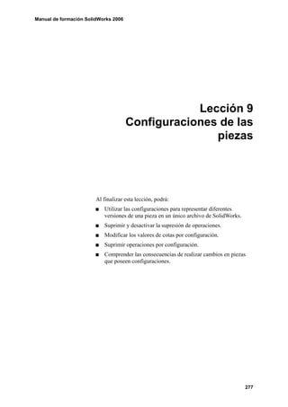 Manual de formación SolidWorks 2006




                                                  Lección 9
                                      Configuraciones de las
                                                     piezas




                        Al finalizar esta lección, podrá:
                           Utilizar las configuraciones para representar diferentes
                           versiones de una pieza en un único archivo de SolidWorks.
                           Suprimir y desactivar la supresión de operaciones.
                           Modificar los valores de cotas por configuración.
                           Suprimir operaciones por configuración.
                           Comprender las consecuencias de realizar cambios en piezas
                           que poseen configuraciones.




                                                                                       277
 