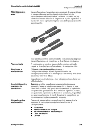 Manual de formación SolidWorks 2006                                                   Lección 9
                                                                     Configuraciones de las piezas


Configuracio-           Las configuraciones le permiten representar más de una versión de
nes                     la pieza en el mismo archivo. Por ejemplo, al suprimir las
                        operaciones mecanizadas (taladros, chaflanes, cavidades, etc.) y
                        cambiar los valores de cotas de las piezas en la parte superior de la
                        ilustración, puede representar la pieza tosca de forja que se muestra
                        a continuación.




                        Esta lección describe la utilización de las configuraciones de piezas.
                        Las configuraciones de ensamblaje se describen en otra lección.
Terminología            A continuación se explican algunos de los términos utilizados
                        cuando se describen las configuraciones y se trabaja con ellas.
Nombre de la            El Nombre de configuración aparece en el
configuración           ConfigurationManager. Se utiliza para diferenciar las
                        configuraciones dentro de la misma pieza o ensamblaje de la pieza,
                        ensamblaje o nivel de dibujo.
                        Se pueden crear directamente o bien indirectamente mediante una
                        tabla de diseño.
Suprimir/desactivar     Suprimir se utiliza para eliminar una operación de manera
supresión de            temporal. Cuando se suprime una operación, el sistema la trata
operaciones             como si no existiera. Esto quiere decir que también se suprimirán
                        las operaciones que dependan de la operación suprimida. Además,
                        las operaciones suprimidas se eliminan de la memoria, lo que libera
                        los recursos del sistema. Se puede desactivar la supresión de las
                        operaciones suprimidas en cualquier momento.
Otros elementos         Además de las operaciones, se puede suprimir y desactivar la
configurables           supresión de otros elementos mediante la utilización de
                        configuraciones:
                           Ecuaciones
                           Restricciones de los croquis
                           Relaciones externas de los croquis
                           Cotas de croquis
                           Colores




Configuraciones                                                                              279
 