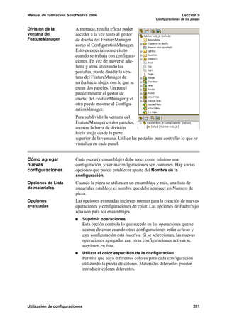 Manual de formación SolidWorks 2006                                                     Lección 9
                                                                       Configuraciones de las piezas


División de la            A menudo, resulta eficaz poder
ventana del               acceder a la vez tanto al gestor
FeatureManager            de diseño del FeatureManager
                          como al ConfigurationManager.
                          Esto es especialmente cierto
                          cuando se trabaja con configura-
                          ciones. En vez de moverse ade-
                          lante y atrás utilizando las
                          pestañas, puede dividir la ven-
                          tana del FeatureManager de
                          arriba hacia abajo, con lo que se
                          crean dos paneles. Un panel
                          puede mostrar el gestor de
                          diseño del FeatureManager y el
                          otro puede mostrar el Configu-
                          rationManager.
                          Para subdividir la ventana del
                          FeatureManager en dos paneles,
                          arrastre la barra de división
                          hacia abajo desde la parte
                          superior de la ventana. Utilice las pestañas para controlar lo que se
                          visualiza en cada panel.


Cómo agregar              Cada pieza (y ensamblaje) debe tener como mínimo una
nuevas                    configuración, y varias configuraciones son comunes. Hay varias
configuraciones           opciones que puede establecer aparte del Nombre de la
                          configuración.
Opciones de Lista         Cuando la pieza se utiliza en un ensamblaje y más, una lista de
de materiales             materiales establece el nombre que debe aparecer en Número de
                          pieza.
Opciones                  Las opciones avanzadas incluyen normas para la creación de nuevas
avanzadas                 operaciones y configuraciones de color. Las opciones de Padre/hijo
                          sólo son para los ensamblajes.
                             Suprimir operaciones
                             Esta opción controla lo que sucede en las operaciones que se
                             acaban de crear cuando otras configuraciones están activas y
                             esta configuración está inactiva. Si se seleccionan, las nuevas
                             operaciones agregadas con otras configuraciones activas se
                             suprimen en ésta.
                             Utilizar el color específico de la configuración
                             Permite que haya diferentes colores para cada configuración
                             utilizando la paleta de colores. Materiales diferentes pueden
                             introducir colores diferentes.




Utilización de configuraciones                                                                 281
 
