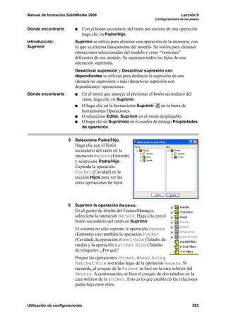 Manual de formación SolidWorks 2006                                                    Lección 9
                                                                      Configuraciones de las piezas


Dónde encontrarlo            Con el botón secundario del ratón por encima de una operación
                             haga clic en Padre/Hijo.
Introducción:             Suprimir se utiliza para eliminar una operación de la memoria, con
Suprimir                  lo que se elimina básicamente del modelo. Se utiliza para eliminar
                          operaciones seleccionadas del modelo y crear “versiones”
                          diferentes de ese modelo. Se suprimen todos los hijos de una
                          operación suprimida.
                          Desactivar supresión y Desactivar supresión con
                          dependientes se utilizan para deshacer la supresión de una
                          (desactivar supresión) o más (desactivar supresión con
                          dependientes) operaciones.
Dónde encontrarlo            En el menú que aparece al presionar el botón secundario del
                             ratón, haga clic en Suprimir.
                             O haga clic en la herramienta Suprimir     en la barra de
                             herramientas Operaciones.
                             O seleccione Editar, Suprimir en el menú desplegable.
                             O haga clic en Suprimido en el cuadro de diálogo Propiedades
                             de operación.


                      5   Seleccione Padre/Hijo.
                          Haga clic con el botón
                          secundario del ratón en la
                          operación Recess (Entrante)
                          y seleccione Padre/Hijo.
                          Expanda la operación
                          Pocket (Cavidad) en la
                          sección Hijos para ver las
                          otras operaciones de hijos.



                      6   Suprimir la operación Recess.
                          En el gestor de diseño del FeatureManager,
                          seleccione la operación Recess. Haga clic con el
                          botón secundario del ratón en Suprimir.
                          El sistema no sólo suprime la operación Recess
                          (Entrante) sino también la operación Pocket
                          (Cavidad), la operación Wheel Hole (Taladro de
                          rueda) y la operación Ratchet Hole (Taladro
                          de trinquete). ¿Por qué?
                          Porque las operaciones Pocket, Wheel Hole y
                          Ratchet Hole son todas hijas de la operación Recess. Si
                          recuerda, el croquis de la Pocket se hizo en la cara inferior del
                          Recess. A continuación, se hizo el croquis de dos taladros en la
                          cara inferior de la Pocket. Esto es lo que estableció las relaciones
                          padre-hijo entre ellos.



Utilización de configuraciones                                                                283
 