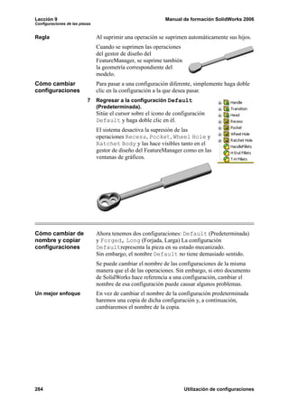 Lección 9                                                    Manual de formación SolidWorks 2006
Configuraciones de las piezas


Regla                           Al suprimir una operación se suprimen automáticamente sus hijos.
                                Cuando se suprimen las operaciones
                                del gestor de diseño del
                                FeatureManager, se suprime también
                                la geometría correspondiente del
                                modelo.
Cómo cambiar                    Para pasar a una configuración diferente, simplemente haga doble
configuraciones                 clic en la configuración a la que desea pasar.
                           7    Regresar a la configuración Default
                                (Predeterminada).
                                Sitúe el cursor sobre el icono de configuración
                                Default y haga doble clic en él.
                                El sistema desactiva la supresión de las
                                operaciones Recess, Pocket, Wheel Hole y
                                Ratchet Body y las hace visibles tanto en el
                                gestor de diseño del FeatureManager como en las
                                ventanas de gráficos.




Cómo cambiar de                 Ahora tenemos dos configuraciones: Default (Predeterminada)
nombre y copiar                 y Forged, Long (Forjada, Larga) La configuración
configuraciones                 Defaultrepresenta la pieza en su estado mecanizado.
                                Sin embargo, el nombre Default no tiene demasiado sentido.
                                Se puede cambiar el nombre de las configuraciones de la misma
                                manera que el de las operaciones. Sin embargo, si otro documento
                                de SolidWorks hace referencia a una configuración, cambiar el
                                nombre de esa configuración puede causar algunos problemas.
Un mejor enfoque                En vez de cambiar el nombre de la configuración predeterminada
                                haremos una copia de dicha configuración y, a continuación,
                                cambiaremos el nombre de la copia.




284                                                                   Utilización de configuraciones
 