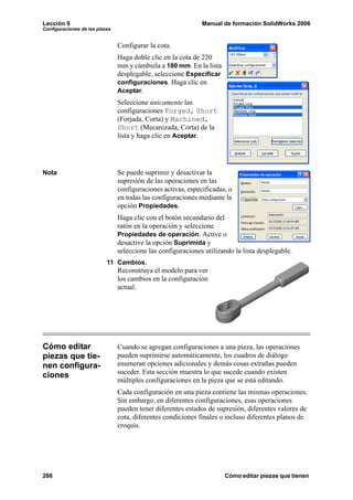Lección 9                                                     Manual de formación SolidWorks 2006
Configuraciones de las piezas


                                Configurar la cota.
                                Haga doble clic en la cota de 220
                                mm y cámbiela a 180 mm. En la lista
                                desplegable, seleccione Especificar
                                configuraciones. Haga clic en
                                Aceptar.
                                Seleccione únicamente las
                                configuraciones Forged, Short
                                (Forjada, Corta) y Machined,
                                Short (Mecanizada, Corta) de la
                                lista y haga clic en Aceptar.




Nota                            Se puede suprimir y desactivar la
                                supresión de las operaciones en las
                                configuraciones activas, especificadas, o
                                en todas las configuraciones mediante la
                                opción Propiedades.
                                Haga clic con el botón secundario del
                                ratón en la operación y seleccione
                                Propiedades de operación. Active o
                                desactive la opción Suprimida y
                                seleccione las configuraciones utilizando la lista desplegable.
                           11 Cambios.
                                Reconstruya el modelo para ver
                                los cambios en la configuración
                                actual.




Cómo editar                     Cuando se agregan configuraciones a una pieza, las operaciones
piezas que tie-                 pueden suprimirse automáticamente, los cuadros de diálogo
nen configura-                  enumeran opciones adicionales y demás cosas extrañas pueden
ciones                          suceder. Esta sección muestra lo que sucede cuando existen
                                múltiples configuraciones en la pieza que se está editando.
                                Cada configuración en una pieza contiene las mismas operaciones.
                                Sin embargo, en diferentes configuraciones, esas operaciones
                                pueden tener diferentes estados de supresión, diferentes valores de
                                cota, diferentes condiciones finales o incluso diferentes planos de
                                croquis.




286                                                                   Cómo editar piezas que tienen
 