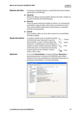 Manual de formación SolidWorks 2006                                                 Lección 1
                                                                                   Introducción


Botones del ratón        Los botones izquierdo, derecho y central del ratón tienen distintos
                         significados en SolidWorks.
                         Izquierdo
                         Selecciona objetos como geometría, botones de menús y objetos en
                         el gestor de diseño del FeatureManager.
                         Derecho
                         Activa un menú contextual sensible al contexto. El contenido del
                         menú difiere según el objeto sobre el que se encuentra el cursor.
                         Estos menús también representan accesos directos a comandos
                         utilizados frecuentemente.
                         Central
                         Gira, traslada o aplica el zoom sobre una pieza o un ensamblaje.
                         Traslada un dibujo.
Ayuda del sistema        La ayuda se brinda como un símbolo asociado
                         a la flecha del cursor indicando lo que está             Vértice
                         seleccionando o lo que el sistema espera que             Arista
                         seleccione. A medida que el cursor flota por el
                         modelo, la ayuda vendrá en forma de símbolos,            Cara
                         al lado del cursor. La ilustración de la derecha
                         muestra algunos de los símbolos: vértices,               Cota
                         aristas, caras y cotas.
Opciones                 En el menú Herramientas, el cuadro de diálogo Opciones le
                         permite personalizar el software de SolidWorks para reflejar
                         elementos tales como estándares de croquizado al igual que sus
                         preferencias individuales y su entorno de trabajo.




La interfaz de usuario de SolidWorks                                                         17
 