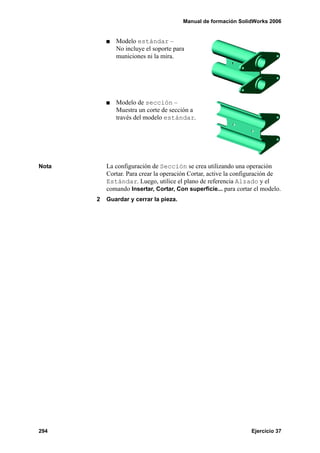 Manual de formación SolidWorks 2006


              Modelo estándar –
              No incluye el soporte para
              municiones ni la mira.




              Modelo de sección –
              Muestra un corte de sección a
              través del modelo estándar.




Nota       La configuración de Sección se crea utilizando una operación
           Cortar. Para crear la operación Cortar, active la configuración de
           Estándar. Luego, utilice el plano de referencia Alzado y el
           comando Insertar, Cortar, Con superficie... para cortar el modelo.
       2   Guardar y cerrar la pieza.




294                                                              Ejercicio 37
 