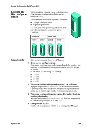 Manual de formación SolidWorks 2006


Ejercicio 38:           Utilice una pieza existente y cree configuraciones.
Más configura-          Cree nuevas operaciones controladas por las
ciones                  configuraciones.
                        Este laboratorio refuerza las siguientes funciones:
                           Agregar configuraciones.
                           Suprimir operaciones.
                        Las configuraciones permiten que la forma de la
                        pieza difiera según las operaciones que se
                        visualizan.

                         Serie 100              Serie 200
                         100CF        100SF     200CF       200SF




Procedimiento           Abra la pieza existente Speaker (Altavoz).
                    1   Crear nuevas configuraciones.
                        Cree cuatro configuraciones en la pieza utilizando los nombres que
                        aparecen a continuación. Representan dos variaciones del altavoz y
                        su función.
                        (C = Control, S = Esclavo y F = Frontal).
                           100CF
                           100SF
                           200CF
                           200SF
                    2   Valores de configuración para el control de volumen.
                        Agregue la operación Volume control (Control de volumen).
                        Suprima y/o desactive la supresión de operaciones para obtener la
                        forma que se muestra aquí para las configuraciones anteriores.
                    3   Valores de configuración para rounded tweeter (bafle de
                        agudos redondeado).
                        Agregue la operación Rounded tweeter. Suprima la operación
                        en las dos configuraciones de la serie 200.
                    4   Configuración 200CF.
                        Cambie a la configuración 200CF en el ConfigurationManager.




Ejercicio 38                                                                           295
 