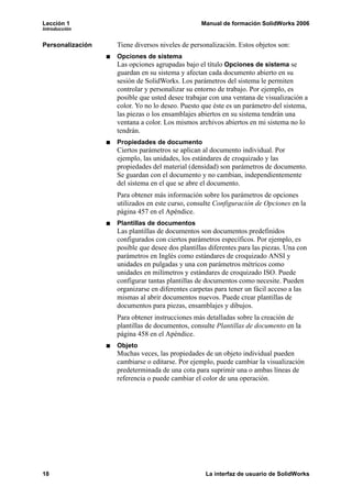 Lección 1                                       Manual de formación SolidWorks 2006
Introducción


Personalización   Tiene diversos niveles de personalización. Estos objetos son:
                  Opciones de sistema
                  Las opciones agrupadas bajo el título Opciones de sistema se
                  guardan en su sistema y afectan cada documento abierto en su
                  sesión de SolidWorks. Los parámetros del sistema le permiten
                  controlar y personalizar su entorno de trabajo. Por ejemplo, es
                  posible que usted desee trabajar con una ventana de visualización a
                  color. Yo no lo deseo. Puesto que éste es un parámetro del sistema,
                  las piezas o los ensamblajes abiertos en su sistema tendrán una
                  ventana a color. Los mismos archivos abiertos en mi sistema no lo
                  tendrán.
                  Propiedades de documento
                  Ciertos parámetros se aplican al documento individual. Por
                  ejemplo, las unidades, los estándares de croquizado y las
                  propiedades del material (densidad) son parámetros de documento.
                  Se guardan con el documento y no cambian, independientemente
                  del sistema en el que se abre el documento.
                  Para obtener más información sobre los parámetros de opciones
                  utilizados en este curso, consulte Configuración de Opciones en la
                  página 457 en el Apéndice.
                  Plantillas de documentos
                  Las plantillas de documentos son documentos predefinidos
                  configurados con ciertos parámetros específicos. Por ejemplo, es
                  posible que desee dos plantillas diferentes para las piezas. Una con
                  parámetros en Inglés como estándares de croquizado ANSI y
                  unidades en pulgadas y una con parámetros métricos como
                  unidades en milímetros y estándares de croquizado ISO. Puede
                  configurar tantas plantillas de documentos como necesite. Pueden
                  organizarse en diferentes carpetas para tener un fácil acceso a las
                  mismas al abrir documentos nuevos. Puede crear plantillas de
                  documentos para piezas, ensamblajes y dibujos.
                  Para obtener instrucciones más detalladas sobre la creación de
                  plantillas de documentos, consulte Plantillas de documento en la
                  página 458 en el Apéndice.
                  Objeto
                  Muchas veces, las propiedades de un objeto individual pueden
                  cambiarse o editarse. Por ejemplo, puede cambiar la visualización
                  predeterminada de una cota para suprimir una o ambas líneas de
                  referencia o puede cambiar el color de una operación.




18                                               La interfaz de usuario de SolidWorks
 